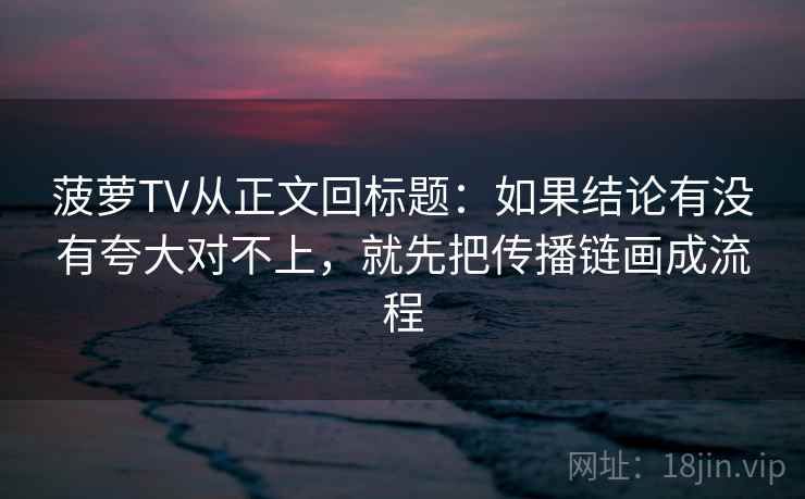 菠萝TV从正文回标题：如果结论有没有夸大对不上，就先把传播链画成流程