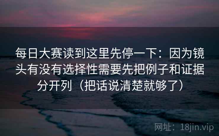 每日大赛读到这里先停一下：因为镜头有没有选择性需要先把例子和证据分开列（把话说清楚就够了）