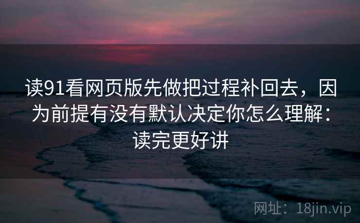 读91看网页版先做把过程补回去,因为前提有没有默认决定你怎么理解:读完更好讲 读91看网页版先做把过程补回去,因为前提有没有默认决定你怎么理解:读完更好讲