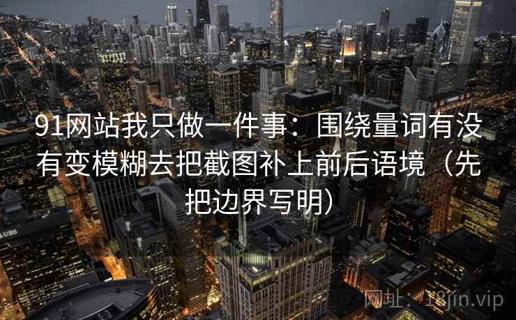 91网站我只做一件事：围绕量词有没有变模糊去把截图补上前后语境（先把边界写明）