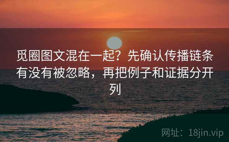 觅圈图文混在一起？先确认传播链条有没有被忽略，再把例子和证据分开列