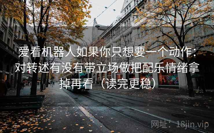 爱看机器人如果你只想要一个动作：对转述有没有带立场做把配乐情绪拿掉再看（读完更稳）